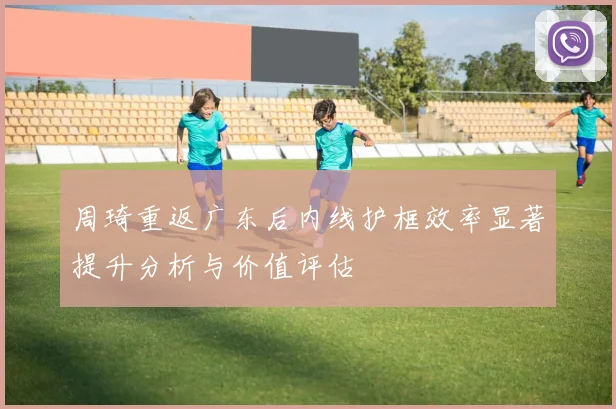 周琦重返广东后内线护框效率显著提升分析与价值评估