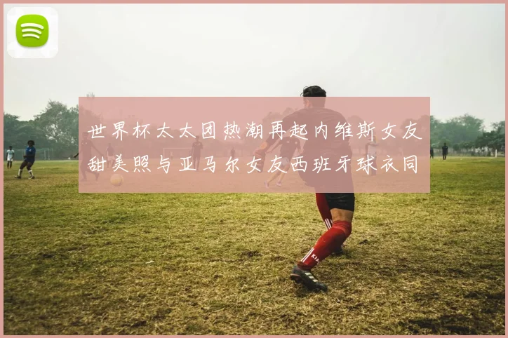世界杯太太团热潮再起内维斯女友甜美照与亚马尔女友西班牙球衣同框秀