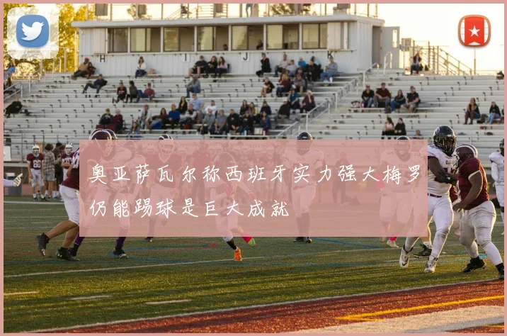 奥亚萨瓦尔称西班牙实力强大梅罗仍能踢球是巨大成就