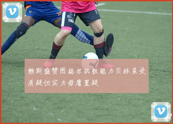 赖斯盛赞图赫尔执教能力贝林虽受质疑但实力毋庸置疑