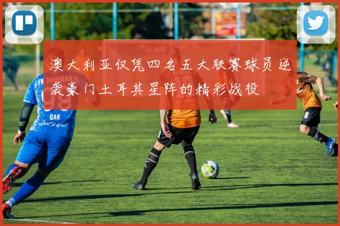 澳大利亚仅凭四名五大联赛球员逆袭豪门土耳其星阵的精彩战役