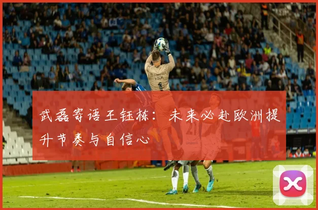 武磊寄语王钰栋：未来必赴欧洲提升节奏与自信心