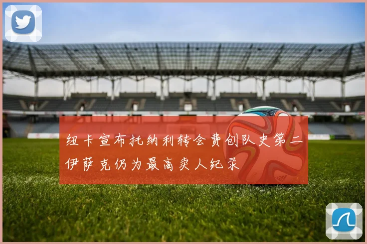 纽卡宣布托纳利转会费创队史第二伊萨克仍为最高卖人纪录