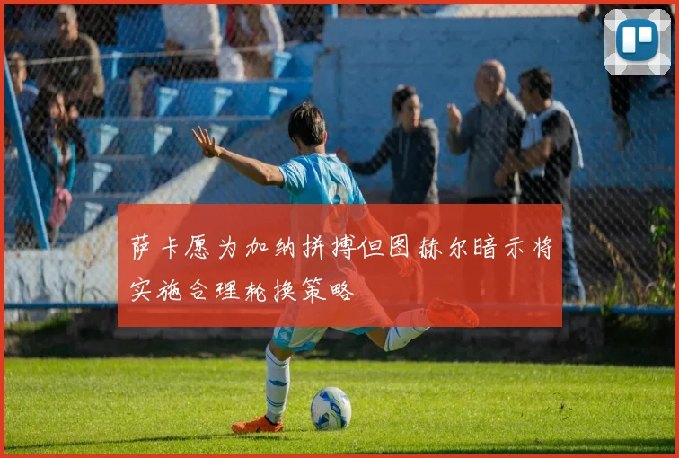 萨卡愿为加纳拼搏但图赫尔暗示将实施合理轮换策略
