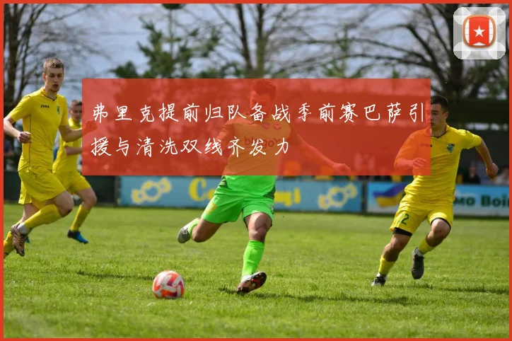 弗里克提前归队备战季前赛巴萨引援与清洗双线齐发力