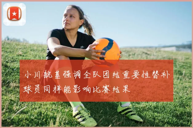 小川航基强调全队团结重要性替补球员同样能影响比赛结果