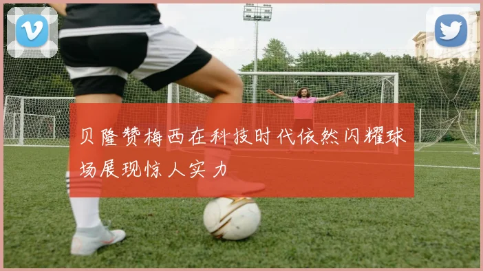 贝隆赞梅西在科技时代依然闪耀球场展现惊人实力