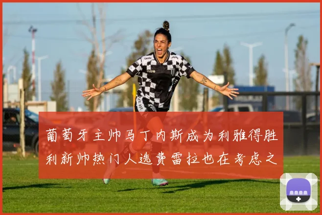 葡萄牙主帅马丁内斯成为利雅得胜利新帅热门人选费雷拉也在考虑之中