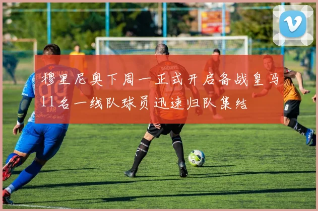 穆里尼奥下周一正式开启备战皇马11名一线队球员迅速归队集结